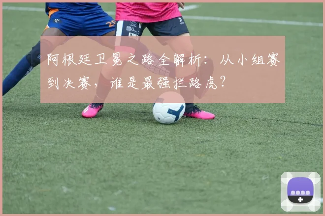 阿根廷卫冕之路全解析:从小组赛到决赛,谁是最强拦路虎?