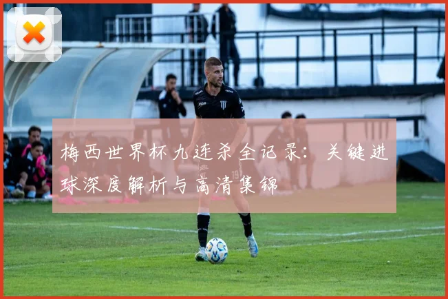 梅西世界杯九连杀全记录:关键进球深度解析与高清集锦