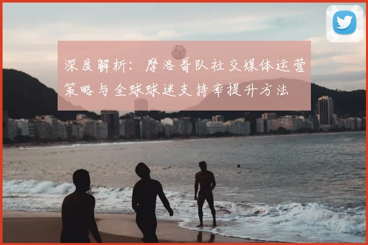 深度解析:摩洛哥队社交媒体运营策略与全球球迷支持率提升方法